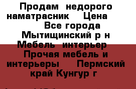 Продам  недорого наматрасник  › Цена ­ 6 500 - Все города, Мытищинский р-н Мебель, интерьер » Прочая мебель и интерьеры   . Пермский край,Кунгур г.